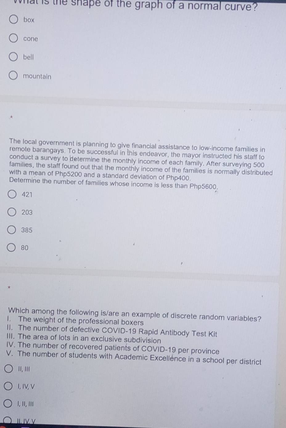 What is the shape of the graph of a normal curve?
box
cone
bell
mountain
The local government is planning to give financial assistance to low-income families in
remote barangays. To be successful in this endeavor, the mayor instructed his staff to
conduct a survey to determine the monthly income of each family. After surveying 500
families, the staff found out that the monthly income of the families is normally distributed
with a mean of Php5200 and a standard deviation of Php400.
Determine the number of families whose income is less than Php5600.
421
203
385
80
Which among the following is/are an example of discrete random variables?
I. The weight of the professional boxers
II. The number of defective COVID-19 Rapid Antibody Test Kit
III. The area of lots in an exclusive subdivision
IV. The number of recovered patients of COVID-19 per province
V. The number of students with Academic Excellence in a school per district
II, III
I,IV,V
I, II, III
JI. ΙV V