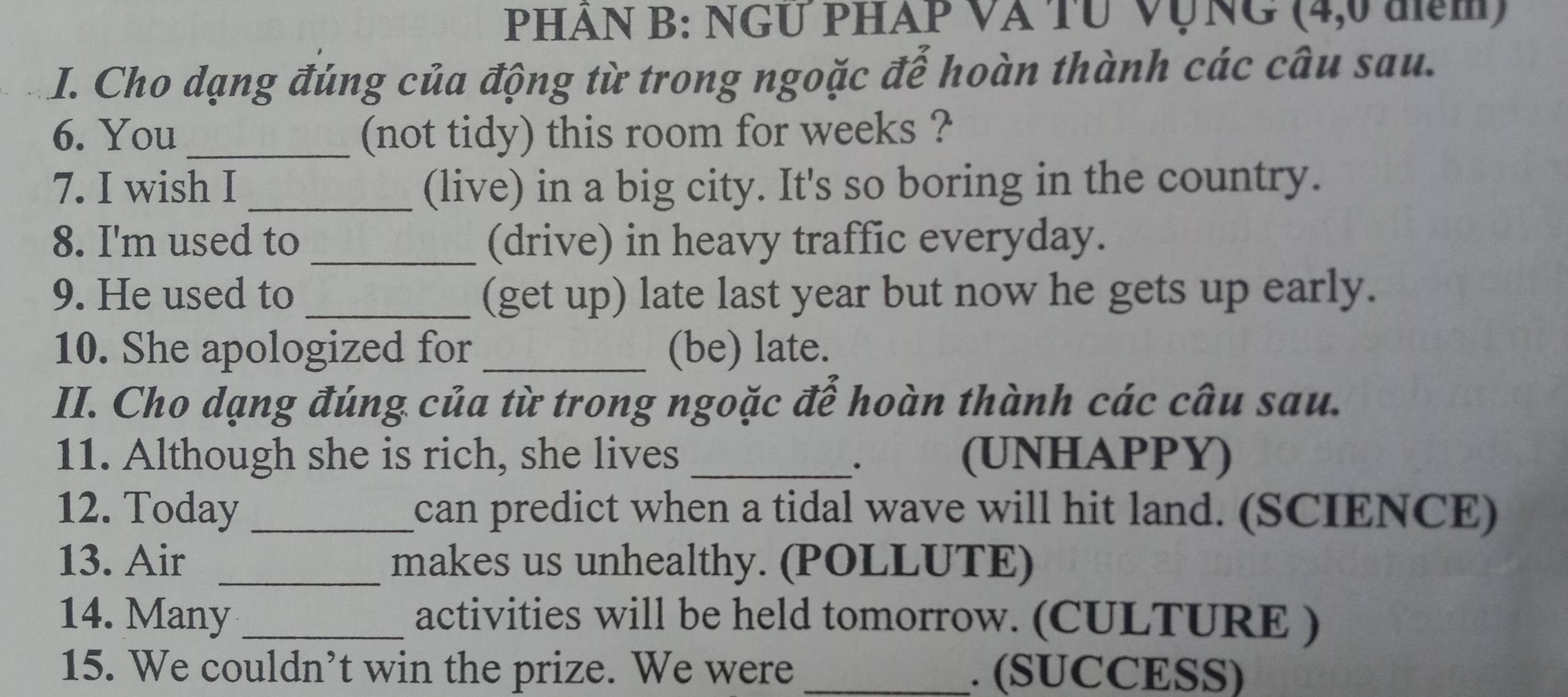 PHẢN B: NGƯ PHÁP VA TU VụNG (4,0 đm) 
I. Cho dạng đúng của động từ trong ngoặc đế hoàn thành các câu sau. 
6. You _(not tidy) this room for weeks ? 
7. I wish I _(live) in a big city. It's so boring in the country. 
8. I'm used to _(drive) in heavy traffic everyday. 
9. He used to_ (get up) late last year but now he gets up early. 
10. She apologized for _(be) late. 
II. Cho dạng đúng của từ trong ngoặc để hoàn thành các câu sau. 
11. Although she is rich, she lives _(UNHAPPY) 
12. Today _can predict when a tidal wave will hit land. (SCIENCE) 
13. Air _makes us unhealthy. (POLLUTE) 
14. Many _activities will be held tomorrow. (CULTURE ) 
15. We couldn’t win the prize. We were _. (SUCCESS)