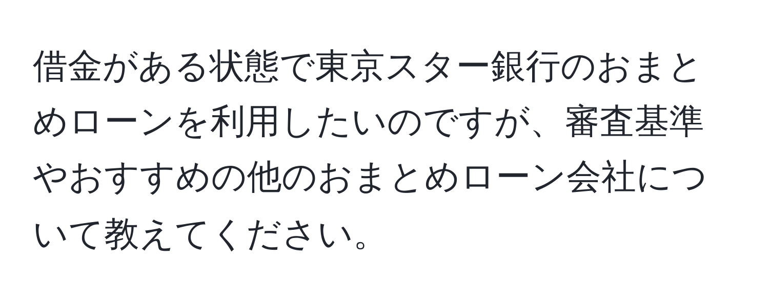 借金がある状態で東京スター銀行のおまとめローンを利用したいのですが、審査基準やおすすめの他のおまとめローン会社について教えてください。