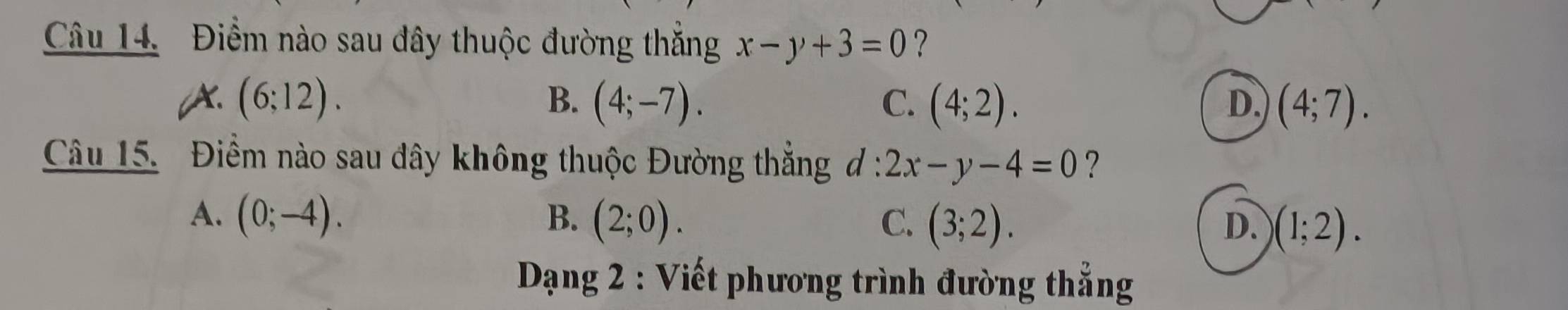 Điểm nào sau đây thuộc đường thắng x-y+3=0 ?
A. (6;12). B. (4;-7). C. (4;2). D. (4;7). 
Câu 15. Điểm nào sau đây không thuộc Đường thắng d:2x-y-4=0 ?
A. (0;-4). B. (2;0). C. (3;2). )(1;2). 
D.
* Dạng 2 : Viết phương trình đường thẳng