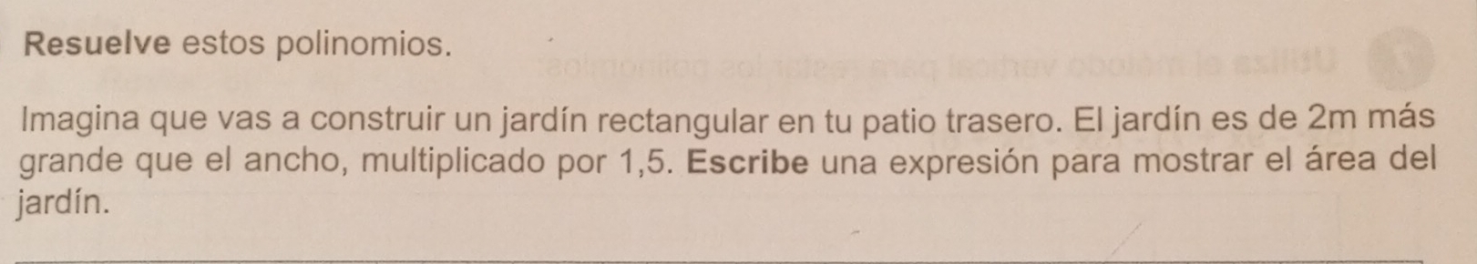 Resuelve estos polinomios. 
Imagina que vas a construir un jardín rectangular en tu patio trasero. El jardín es de 2m más 
grande que el ancho, multiplicado por 1,5. Escribe una expresión para mostrar el área del 
jardín.