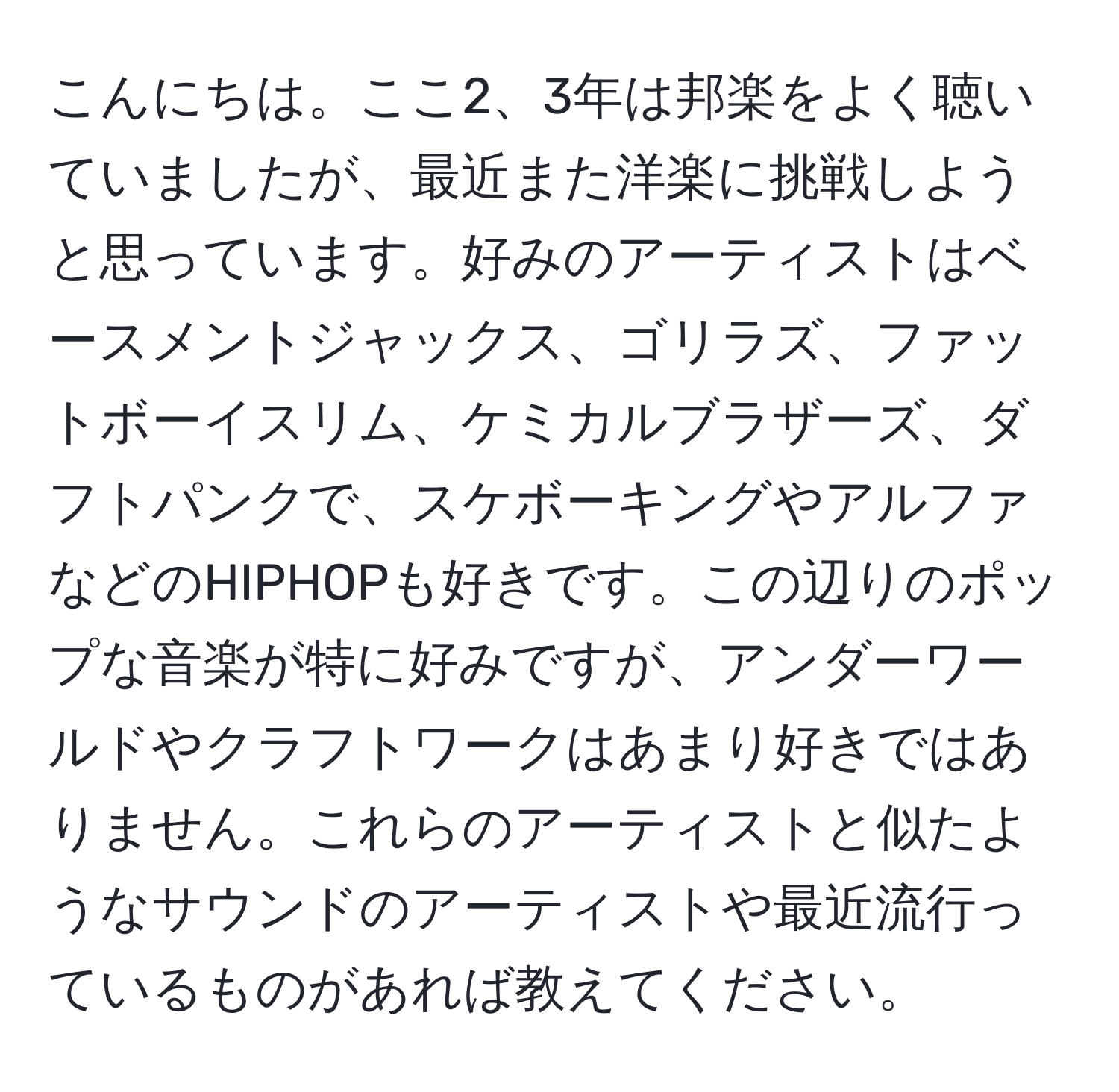 こんにちは。ここ2、3年は邦楽をよく聴いていましたが、最近また洋楽に挑戦しようと思っています。好みのアーティストはベースメントジャックス、ゴリラズ、ファットボーイスリム、ケミカルブラザーズ、ダフトパンクで、スケボーキングやアルファなどのHIPHOPも好きです。この辺りのポップな音楽が特に好みですが、アンダーワールドやクラフトワークはあまり好きではありません。これらのアーティストと似たようなサウンドのアーティストや最近流行っているものがあれば教えてください。