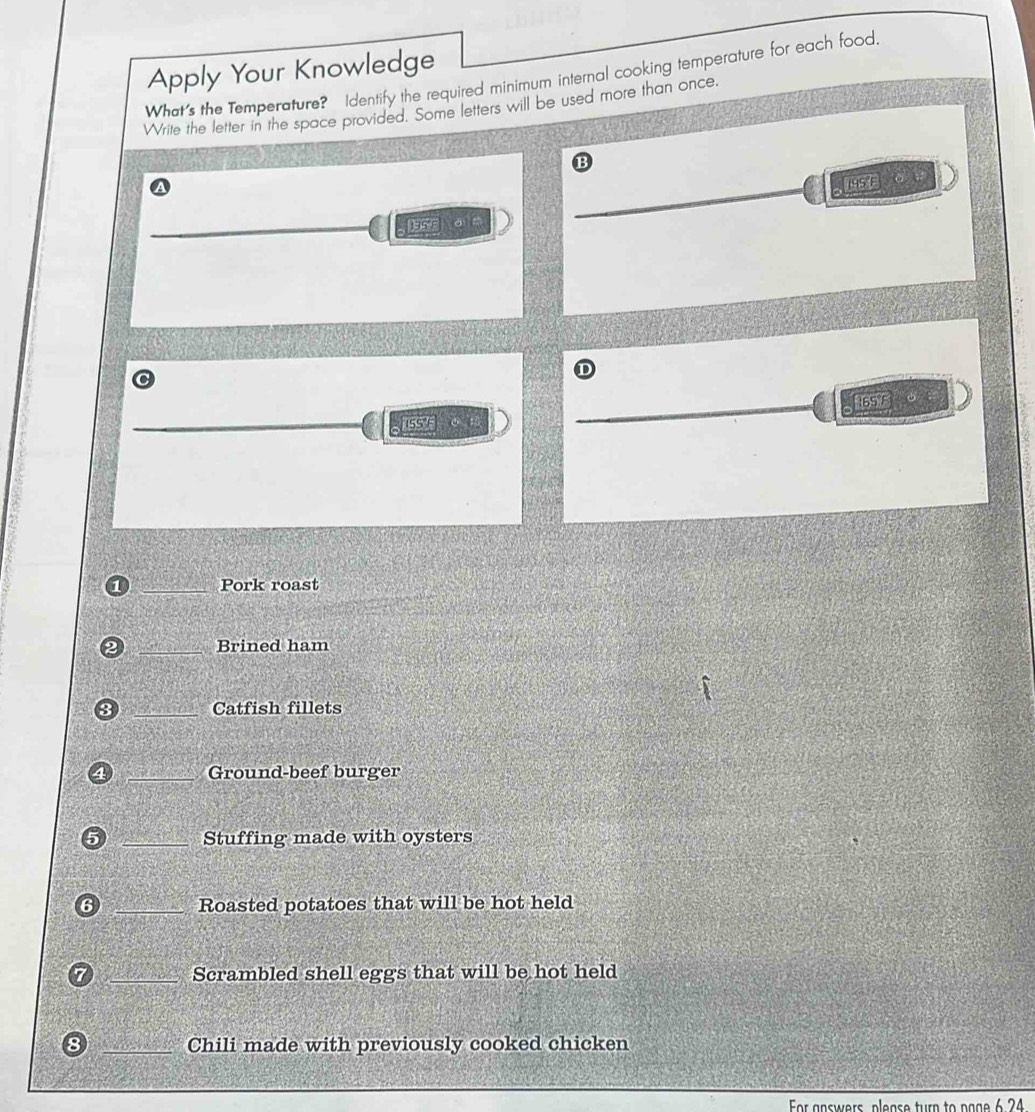 Apply Your Knowledge 
What's the Temperature? Identify the required minimum internal cooking temperature for each food 
Write the letter in the space provided. Some letters will be used more than once. 
B
195°F 。 
SE O 
 65 F
15S F 
_Pork roast 
_Brined ham 
_Catfish fillets 
_Ground-beef burger 
_Stuffing made with oysters 
_Roasted potatoes that will be hot held 
7 _Scrambled shell eggs that will be hot held 
8 _Chili made with previously cooked chicken 
or answers please turn to page 6 24