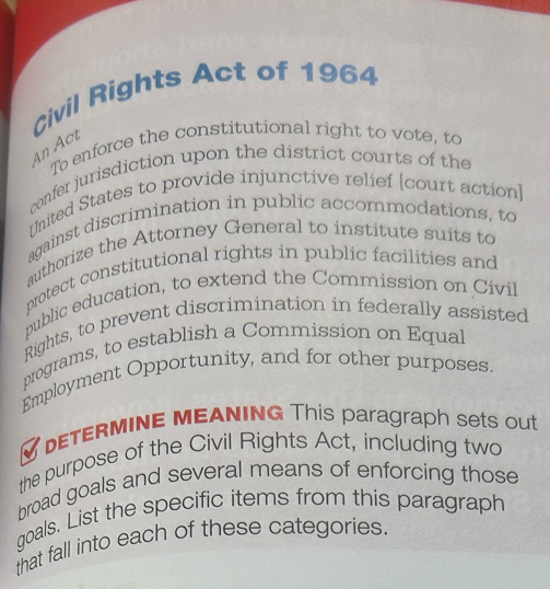 Civil Rights Act of 1964 
An Äct 
To enforce the constitutional right to vote, to 
confer jurisdiction upon the district courts of the 
United States to provide injunctive relief [court action] 
against discrimination in public accommodations, to 
authorize the Attorney General to institute suits to 
protect constitutional rights in public facilities and 
public education, to extend the Commission on Civil 
Rights, to prevent discrimination in federally assisted 
programs, to establish a Commission on Equal 
Employment Opportunity, and for other purposes. 
DETERMINE MEANING This paragraph sets out 
the purpose of the Civil Rights Act, including two 
broad goals and several means of enforcing those 
qoals. List the specific items from this paragraph 
that fall into each of these categories.