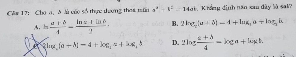 Cho a, b là các số thực dương thoả mãn a^2+b^2=14ab. Khẳng định nào sau đây là sai?
A. ln  (a+b)/4 = (ln a+ln b)/2 ·
B. 2log _2(a+b)=4+log _2a+log _2b.
2log _4(a+b)=4+log _4a+log _4b. D. 2log  (a+b)/4 =log a+log b.