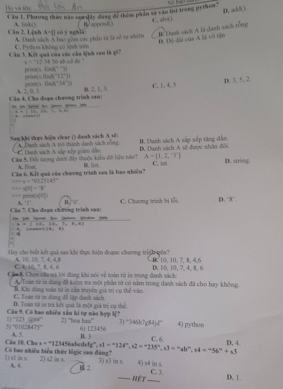 Họ và tên: Số bão ua
D. add().
Câu 1. Phương thức nào san dây dùng để thêm phần tử vào list trong python?
C. abs().
A. link(). B. append().
Câu 2. Lệnh A=  c66 ý nghĩa:
A. Danh sách Á bao gồm các phần tử là số tự nhiên B Danh sách A là danh sách rỗng
D. Độ dài của A là vô tận
C. Python không có lệnh trên
Câu 3. Kết quả của các câu lệnh sau là gi?
s=^123450'S ab cd de ''
print(s. find(" ')
print(s.find ''(2''))
print(s. find (^-34°))
A. 2,0,3,
B.2, 1, 3. C. 1, 4, 5 D. 3, 5, 2.
Cầu 4. Cho đoạn chương trình sau:
Ss Lia Eyimak fun Qytiona Wndow (
A=[10,10,7,8,6]
A.clear()
x 
Sau khi thực hiện clear () danh sách A sẽ:
A. Danh sách A trở thành danh sách rỗng. B. Danh sách A sắp xếp tăng dẫn.
C. Danh sách A sắp xếp giảm dẫn. D. Danh sách A sẽ được nhân đôi.
Câu 5. Đối tượng dưới đây thuộc kiểu dữ liệu nào? A=[1,2,3^] D. string.
A. float. B. list.
C. int.
Câu 6. Kết quả của chương trình sau là bao nhiêu?
s=-0123145°
、 x> s[0]='8' print( s[0]) D. 8'.
A. `1’ B. 0 C. Chương trình bị lỗi.
Câu 7. Cho đoạn chương trình sau:
Eille Edit Fyrmat Bun Options Window Help
A=[10,10,7,8,6]
2 A. insert (4,4)
3N
4
Hay cho biết kết quả sau khi thực hiện đoạnc chương trình trên?
A. 10, 10, 7, 4, 4,8 B. 10, 10, 7, 8, 4,6
C. 4, 10, 7, 8, 4, 6 D. 10, 10, 7, 4, 8, 6
Câu 8. Chọn câu trả lời đúng khi nói về toán tử in trong danh sách:
A. Toán tử in dùng để kiểm tra một phần tử có nằm trong danh sách đã cho hay không.
B. Khi đùng toán từ in cần truyền giá trị cụ thể vào.
C. Toán tử in dùng để lặp danh sách.
D. Toán tử in trà kết quả là một giá trị cụ thể.
Câu 9. Có bao nhiêu xâu kí tự nào hợp lệ?
1) “123_ a=π 2) “hoa hau” 3) “34 6h7 g84jd'' 4) python
5) '01028475'' 6) 123456
A. 5. B. 3 C. 6.
Câu 10. Cho s=“123456 abcdefg”,
Có bao nhiêu biểu thức lôgic sau đúng? s1=“124”,s2=“235”,s3=“ab”,s4="56”+s3 D. 4.
1) s1 in s. 2) s2 in s. 3) s3 in s. 4) s4 in s.
A. 4. B. 2. C. 3.
_HếT _D. 1.