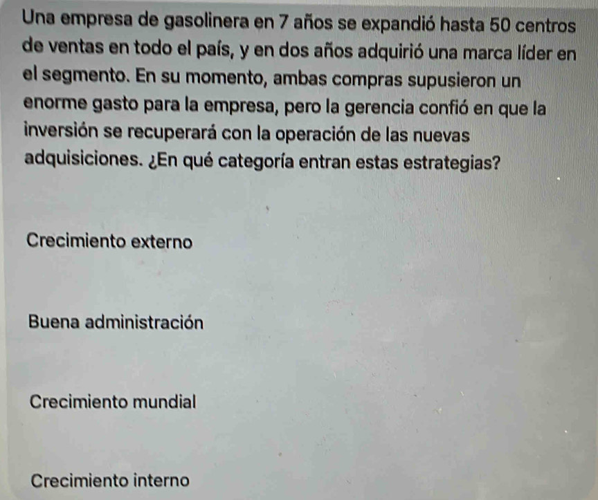 Una empresa de gasolinera en 7 años se expandió hasta 50 centros
de ventas en todo el país, y en dos años adquirió una marca líder en
el segmento. En su momento, ambas compras supusieron un
enorme gasto para la empresa, pero la gerencia confió en que la
inversión se recuperará con la operación de las nuevas
adquisiciones. ¿En qué categoría entran estas estrategias?
Crecimiento externo
Buena administración
Crecimiento mundial
Crecimiento interno