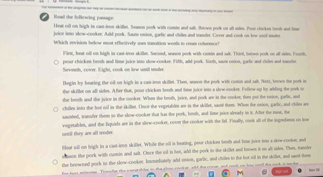 translate - Googie S 
The movemont of the progret bar may be uneven because questions can be worth more or less prcluding iy depending on your insse
Read the following passage:
Heat oil on high in cast-iron skillet. Season pork with cumin and salt. Brown pork on all sides. Pour chicken broth and lime
juice into slow-cooker. Add pork. Saute onion, garlic and chiles and transfer. Cover and cook on low until tender.
Which revision below most effectively uses transition words to create coherence?
First, heat oil on high in cast-iron skillet. Second, season pork with cumin and salt. Third, brown pork on all sides. Fourth,
pour chicken broth and lime juice into slow-cooker. Fifth, add pork. Sixth, saute onion, garlic and chiles and transfer.
Seventh, cover. Eight, cook on low until tender.
Begin by heating the oil on high in a cast-iron skillet. Then, season the pork with cumin and salt. Next, brown the pork in
the skillet on all sides. After that, pour chicken broth and lime juice into a slow-cooker. Follow-up by adding the pork to
the broth and the juice in the cooker. When the broth, juice, and pork are in the cooker, then put the onion, garlic, and
chiles into the hot oif in the skillet. Once the vegetables are in the skillet, sauté them. When the onion, garlic, and chiles are
sautéed, transfer them to the slow-cooker that has the pork, broth, and lime juice already in it. After the meat, the
vegetables, and the liquids are in the slow-cooker, cover the cooker with the lid. Finally, cook all of the ingredients on low
until they are all tender.
Heat oil on high in a cast-iron skillet. While the oil is heating, pour chicken broth and lime juice into a slow-cooker, and
stason the pork with cumin and salt. Once the oil is hot, add the pork to the skillet and brown it on all sides. Then, transfer
the browned pork to the slow-cooker. Immediately add onion, garlic, and chiles to the hot oil in the skillet, and sauté them
for two minutes Transfor the veretables to the clow conker add the cover and rook on low until the nork is tender
Slign out Nov 30