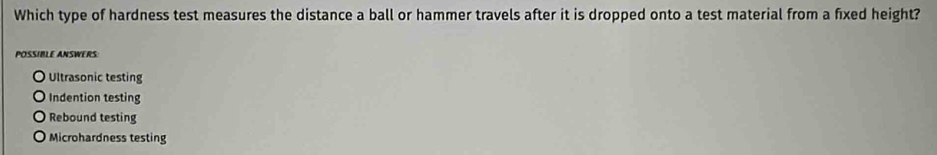 Which type of hardness test measures the distance a ball or hammer travels after it is dropped onto a test material from a fixed height?
POSIBLE ANSWERS
Ultrasonic testing
Indention testing
Rebound testing
Microhardness testing