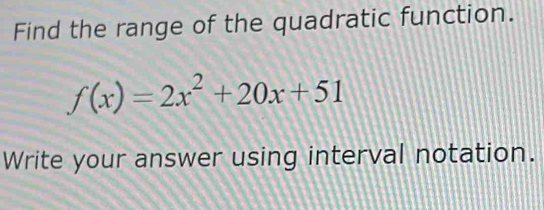 Find the range of the quadratic function.
f(x)=2x^2+20x+51
Write your answer using interval notation.