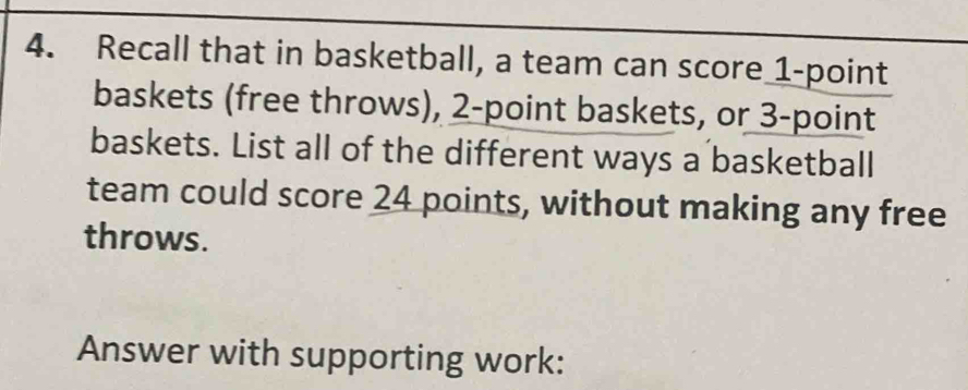 Recall that in basketball, a team can score 1 -point 
baskets (free throws), 2 -point baskets, or 3 -point 
baskets. List all of the different ways a basketball 
team could score 24 points, without making any free 
throws. 
Answer with supporting work: