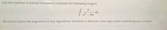 Use the method of partial fractions to evaluate the following integral.
∈t  5/x^3-64 dx
Be sure to place the argument of any logarithmic functions in absolute value signs when submitting your answer.