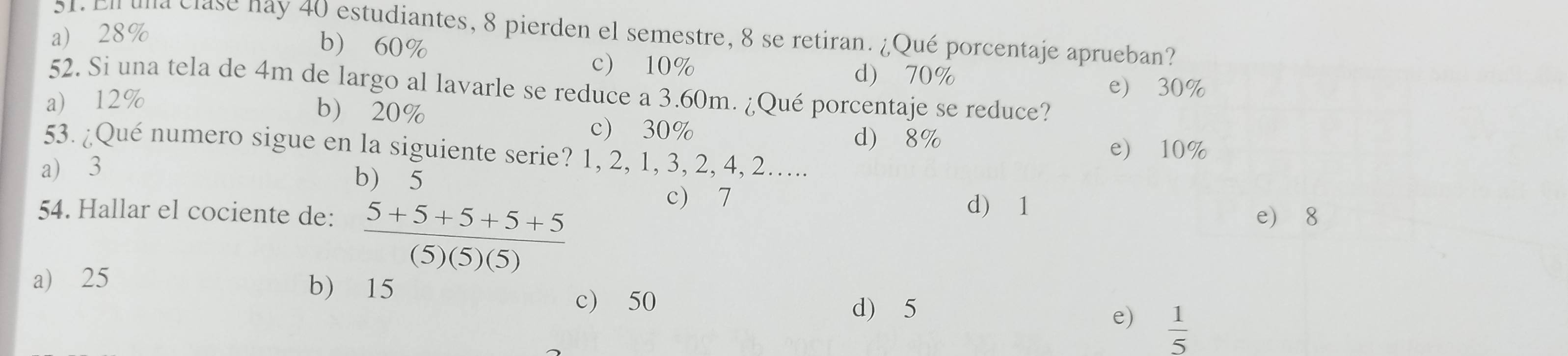 En una clase nay 40 estudiantes, 8 pierden el semestre, 8 se retiran. ¿Qué porcentaje aprueban?
a) 28%
b) 60%
c) 10% d) 70% e) 30%
52. Si una tela de 4m de largo al lavarle se reduce a 3.60m. ¿Qué porcentaje se reduce?
a) 12%
b) 20%
c) 30% d) 8%
e) 10%
53. ¿Qué numero sigue en la siguiente serie? 1, 2, 1, 3, 2, 4, 2…...
a) 3
b) 5
c) 7 d) 1
54. Hallar el cociente de:  (5+5+5+5+5)/(5)(5)(5)  e 8
a) 25 b) 15
c) 50 d) 5
e)  1/5 