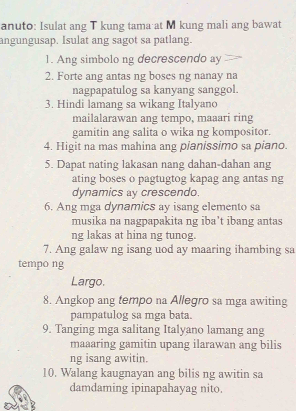 anuto: Isulat ang T kung tama at M kung mali ang bawat 
angungusap. Isulat ang sagot sa patlang. 
1. Ang simbolo ng decrescendo ay 
2. Forte ang antas ng boses ng nanay na 
nagpapatulog sa kanyang sanggol. 
3. Hindi lamang sa wikang Italyano 
mailalarawan ang tempo, maaari ring 
gamitin ang salita o wika ng kompositor. 
4. Higit na mas mahina ang pianissimo sa piano. 
5. Dapat nating lakasan nang dahan-dahan ang 
ating boses o pagtugtog kapag ang antas ng 
dynamics ay crescendo. 
6. Ang mga dynamics ay isang elemento sa 
musika na nagpapakita ng iba’t ibang antas 
ng lakas at hina ng tunog. 
7. Ang galaw ng isang uod ay maaring ihambing sa 
tempo ng 
Largo. 
8. Angkop ang tempo na Allegro sa mga awiting 
pampatulog sa mga bata. 
9. Tanging mga salitang Italyano lamang ang 
maaaring gamitin upang ilarawan ang bilis 
ng isang awitin. 
10. Walang kaugnayan ang bilis ng awitin sa 
damdaming ipinapahayag nito.