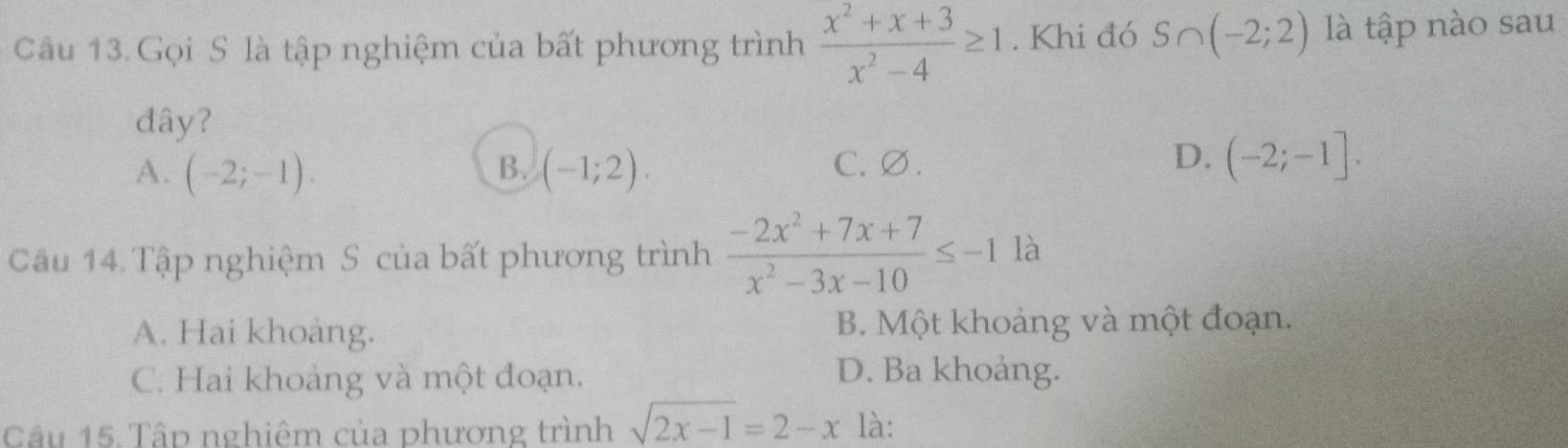 Gọi S là tập nghiệm của bất phương trình  (x^2+x+3)/x^2-4 ≥ 1. Khi đó S∩ (-2;2) là tập nào sau
đây?
D.
A. (-2;-1). B. (-1;2). C. ∅. (-2;-1]. 
Câu 14. Tập nghiệm S của bất phương trình  (-2x^2+7x+7)/x^2-3x-10 ≤ -1^1 là
A. Hai khoảng. B. Một khoảng và một đoạn.
C. Hai khoảng và một đoạn. D. Ba khoảng.
Câu 15. Tấp nghiêm của phương trình sqrt(2x-1)=2-x là: