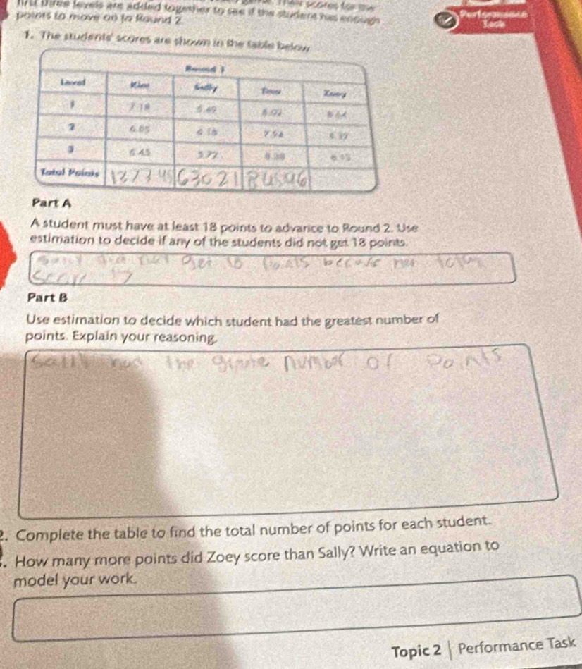 byut three leyels are added together to see if the student has enough 
points to move or ta Raund 2 Perferncnce 
Lesk 
1. The students' scores are shown in t 
Part A 
A student must have at least 18 points to advarce to Round 2. Use 
estimation to decide if any of the students did not get 18 points. 
Part B 
Use estimation to decide which student had the greatest number of 
points. Explain your reasoning. 
. Complete the table to find the total number of points for each student. 
. How many more points did Zoey score than Sally? Write an equation to 
model your work. 
Topic 2| Performance Task