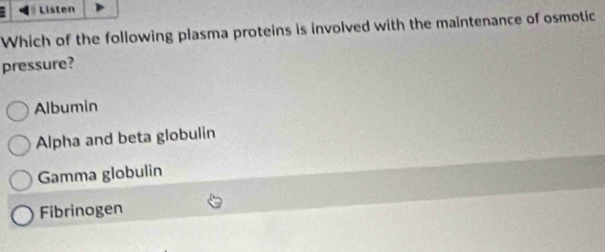 Listen
Which of the following plasma proteins is involved with the maintenance of osmotic
pressure?
Albumin
Alpha and beta globulin
Gamma globulin
Fibrinogen