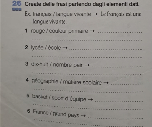 Create delle frasi partendo dagli elementi dati. 
Ex. français / langue vivante → Le français est une 
langue vivante. 
1 rouge / couleur primaire_ 
_ 
2 lycée / école_ 
_ 
3 dix-huit / nombre pair_ 
_ 
4 géographie / matière scolaire_ 
_ 
_ 
5 basket / sport d'équipe_ 
_ 
6 France / grand pays_ 
_