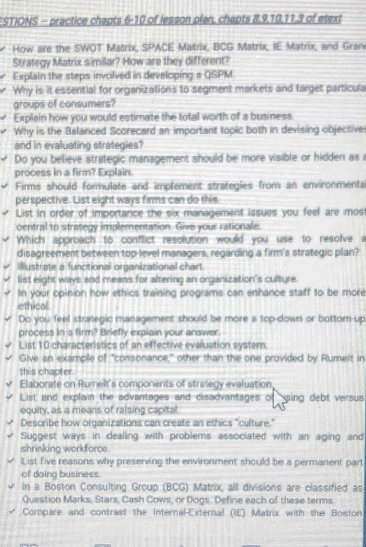 FSTIONS - practice chapts 6-10 of lesson plan, chapts 8, 9, 10, 11,3 of etext 
How are the SWOT Matrix, SPACE Matrix, BCG Matrix, IE Matrix, and Gran 
Strategy Matrix similar? How are they different? 
Explain the steps involved in developing aQSPM. 
Why is it essential for organizations to segment markets and target particula 
groups of consumers? 
Explain how you would estimate the total worth of a business. 
Why is the Balanced Scorecard an important topic both in devising objective 
and in evaluating strategies? 
Do you believe strategic management should be more visible or hidden as a 
process in a firm? Explain. 
Firms should formulate and implement strategies from an environmenta 
perspective. List eight ways firms can do this. 
List in order of importance the six management issues you feel are most 
central to strategy implementation. Give your rationale. 
Which approach to conflict resolution would you use to resolve a 
disagreement between top-level managers, regarding a firm's strategic plan? 
Illustrate a functional organizational chart. 
list eight ways and means for altering an organization's culture. 
In your opinion how ethics training programs can enhance staff to be more 
ethical 
Do you feel strategic management should be more a top-down or bottom-up 
process in a firm? Briefly explain your answer. 
List 10 characteristics of an effective evaluation system. 
Give an example of "consonance," other than the one provided by Rumelt in 
this chapter. 
Elaborate on Rumelt's components of strategy evaluation, 
List and explain the advantages and disadvantages of using debt versus 
equity, as a means of raising capital. 
Describe how organizations can create an ethics "culture." 
Suggest ways in dealing with problems associated with an aging and 
shrinking workforce. 
List five reasons why preserving the environment should be a permanent part 
of doing business. 
In a Boston Consulting Group (BCG) Matrix, all divisions are classified as 
Question Marks, Stars, Cash Cows, or Dogs. Define each of these terms. 
Compare and contrast the Intemal-External (IE) Matrix with the Boston