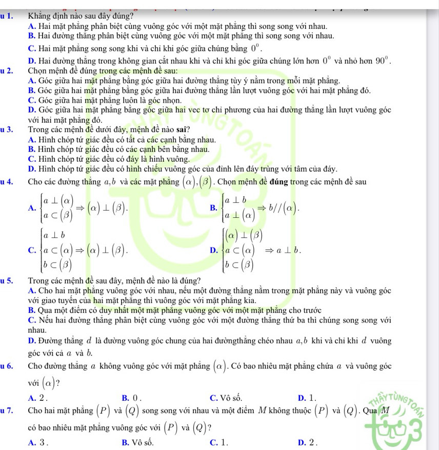 Khăng định nào sau đây đúng?
A. Hai mặt phẳng phân biệt cùng vuông góc với một mặt phẳng thì song song với nhau.
B. Hai đường thắng phân biệt cùng vuông góc với một mặt phăng thì song song với nhau.
C. Hai mặt phẳng song song khi và chỉ khi góc giữa chúng bằng 0^0.
D. Hai đường thẳng trong không gian cắt nhau khi và chỉ khi góc giữa chúng lớn hơn 0° và nhỏ hơn 90°.
lu 2.  Chọn mệnh đề đúng trong các mệnh đề sau:
A. Góc giữa hai mặt phẳng bằng góc giữa hai đường thắng tùy ý nằm trong mỗi mặt phẳng.
B. Góc giữa hai mặt phẳng bằng góc giữa hai đường thắng lần lượt vuông góc với hai mặt phẳng đó.
C. Góc giữa hai mặt phăng luôn là góc nhọn
D. Góc giữa hai mặt phẳng bằng góc giữa hai vec tơ chi phương của hai đường thắng lần lượt vuông góc
với hai mặt phẳng đó.
Su 3. Trong các mệnh đề dưới đây, mệnh đề nào sai?
A. Hình chóp tứ giác đều có tất cả các cạnh bằng nhau.
B. Hình chóp tứ giác đều có các cạnh bên bằng nhau.
C. Hình chóp tứ giác đều có đáy là hình vuông.
D. Hình chóp tứ giác đều có hình chiếu vuông góc của đỉnh lên đáy trùng với tâm của đáy.
u 4. Cho các đường thắng a,b và các mặt phẳng (α),(β).  . Chọn mệnh đề đúng trong các mệnh đề sau
A. beginarrayl a⊥ (alpha ) a⊂ (beta )endarray. Rightarrow (alpha )⊥ (beta ). beginarrayl a⊥ b a⊥ (alpha )endarray. Rightarrow b//(alpha ).
B.
C. beginarrayl a⊥ b a⊂ (alpha )Rightarrow (alpha )⊥ (beta ). b⊂ (beta )endarray. beginarrayl (alpha )⊥ (beta ) a⊂ (alpha ) b⊂ (beta )endarray. Rightarrow a⊥ b.
D.
Su 5.   Trong các mệnh đề sau đây, mệnh đề nào là đúng?
A. Cho hai mặt phẳng vuông góc với nhau, nếu một đường thắng nằm trong mặt phẳng này và vuông góc
với giao tuyển của hai mặt phẳng thì vuông góc với mặt phẳng kia.
B. Qua một điểm có duy nhất một mặt phăng vuông góc với một mặt phăng cho trước
C. Nếu hai đường thắng phân biệt cùng vuông góc với một đường thắng thứ ba thì chúng song song với
nhau.
D. Đường thắng đ là đường vuông góc chung của hai đườngthắng chéo nhau a,b khi và chỉ khi đ vuông
góc với cả a và b.
u 6. Cho đường thẳng a không vuông góc với mặt phẳng (α). Có bao nhiêu mặt phẳng chứa @ và vuông góc
với (alpha ) ?
A. 2 . B. 0 . C. Vô số. D. 1. Thầy TùNg TOAT
u 7. Cho hai mặt phẳng (P) và (Q) song song với nhau và một điểm M không thuộc (P) và (Q ). Qua M
có bao nhiêu mặt phẳng vuông góc với (P) và (Q) ?
a
A. 3 . B. Vô số. C. 1. D. 2 .