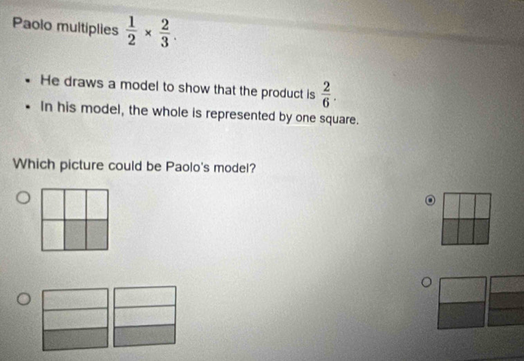 Paolo multiplies  1/2 *  2/3 . 
He draws a model to show that the product is  2/6 . 
In his model, the whole is represented by one square. 
Which picture could be Paolo's model? 
o