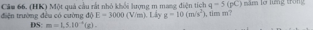 (HK) Một quả cầu rất nhỏ khối lượng m mang điện tích q=5(pC) năm lỡ lưng trong 
điện trường đều có cường độ E=3000(V/m). Lấy g=10(m/s^2) , tìm m? 
DS: m=1,5.10^(-6)(g).