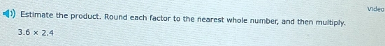 Video 
Estimate the product. Round each factor to the nearest whole number, and then multiply.
3.6* 2.4