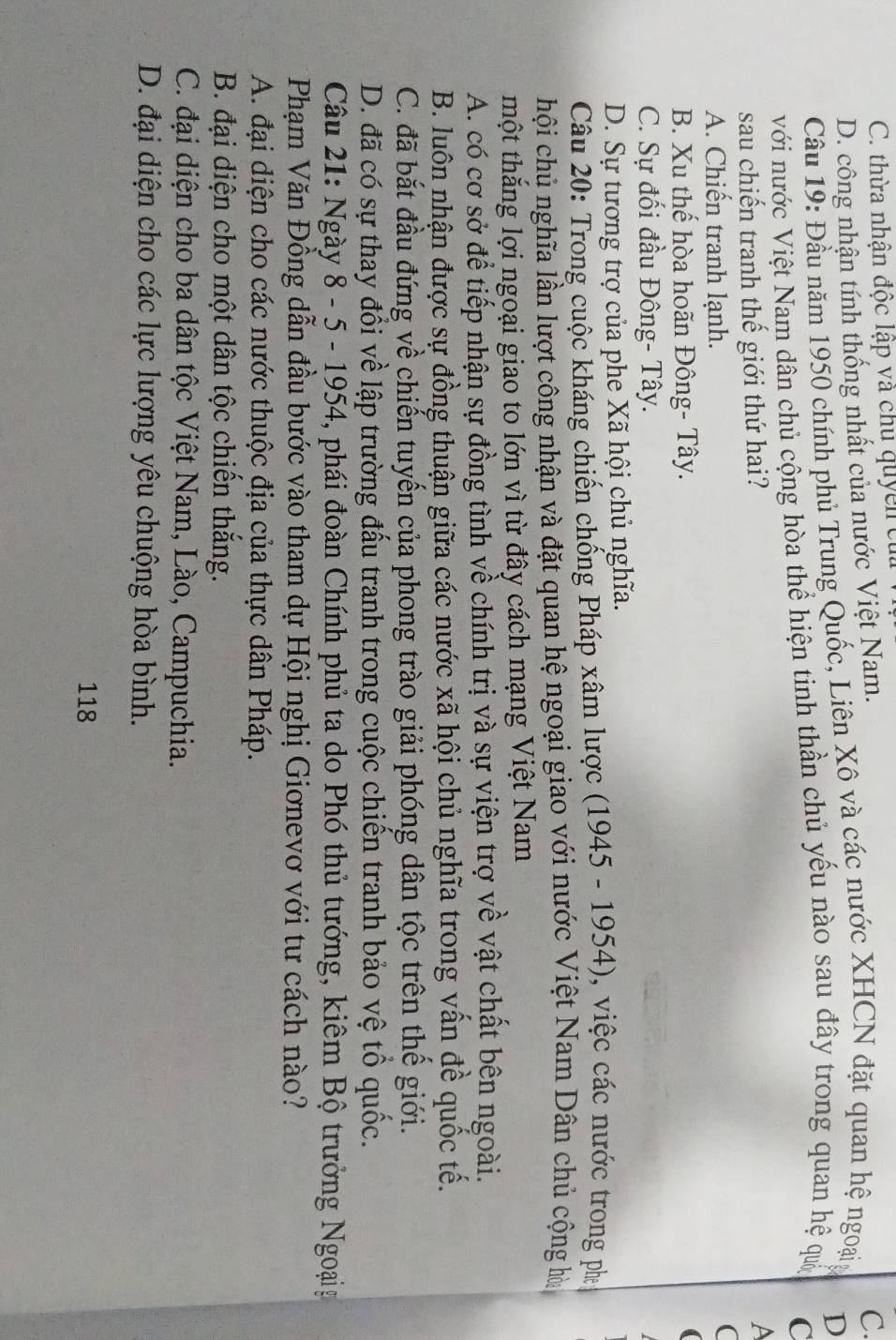 C. thừa nhận độc lập và chu quyền cử
D. công nhận tính thống nhất của nước Việt Nam.
C.
Câu 19: Đầu năm 1950 chính phủ Trung Quốc, Liên Xô và các nước XHCN đặt quan hệ ngoạiy
D
với nước Việt Nam dân chủ cộng hòa thể hiện tinh thần chủ yếu nào sau đây trong quan hệ quố
C
sau chiến tranh thế giới thứ hai?
A
A. Chiến tranh lạnh.
(
B. Xu thế hòa hoãn Đông- Tây. a
C. Sự đối đầu Đông- Tây.
D. Sự tương trợ của phe Xã hội chủ nghĩa.
Câu 20: Trong cuộc kháng chiến chống Pháp xâm lược (1945 - 1954), việc các nước trong ph
chội chủ nghĩa lần lượt công nhận và đặt quan hệ ngoại giao với nước Việt Nam Dân chủ cộng hà
mhột thắng lợi ngoại giao to lớn vì từ đây cách mạng Việt Nam
A. có cơ sở để tiếp nhận sự đồng tình về chính trị và sự viện trợ về vật chất bên ngoài.
B. luôn nhận được sự đồng thuận giữa các nước xã hội chủ nghĩa trong vấn đề quốc tế.
C. đã bắt đầu đứng về chiến tuyến của phong trào giải phóng dân tộc trên thế giới.
D. đã có sự thay đổi về lập trường đấu tranh trong cuộc chiến tranh bảo vệ tổ quốc.
Câu 21: Ngày 8 - 5 - 1954, phái đoàn Chính phủ ta do Phó thủ tướng, kiêm Bộ trưởng Ngoạig
Phạm Văn Đồng dẫn đầu bước vào tham dự Hội nghị Giơnevơ với tư cách nào?
A. đại diện cho các nước thuộc địa của thực dân Pháp.
B. đại diện cho một dân tộc chiến thắng.
C. đại diện cho ba dân tộc Việt Nam, Lào, Campuchia.
D. đại diện cho các lực lượng yêu chuộng hòa bình.
118