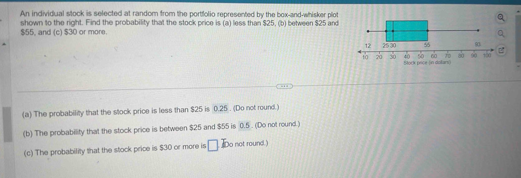 An individual stock is selected at random from the portfolio represented by the box-and-whisker plot 
shown to the right. Find the probability that the stock price is (a) less than $25, (b) between $25 and
$55, and (c) $30 or more. 
z 
Stock price (in dollars) 
(a) The probability that the stock price is less than $25 is 0.25. (Do not round.) 
(b) The probability that the stock price is between $25 and $55 is 0.5. (Do not round.) 
(c) The probability that the stock price is $30 or more is □ Do not round.)