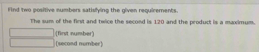 Find two positive numbers satisfying the given requirements. 
The sum of the first and twice the second is 120 and the product is a maximum. 
(first number) 
(second number)