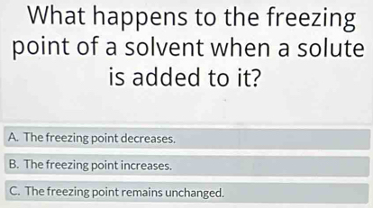 What happens to the freezing
point of a solvent when a solute
is added to it?
A. The freezing point decreases.
B. The freezing point increases.
C. The freezing point remains unchanged.