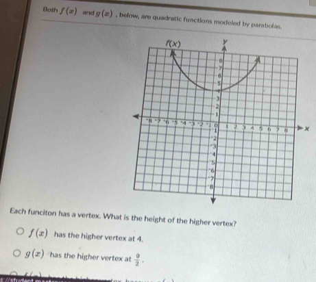 Both f(x) and g(x) , below, are quadratic functions modeled by parabolas.
x
Each funciton has a vertex. What is the height of the higher vertex?
f(x) has the higher vertex at 4.
g(x) has the higher vertex at  9/2 .