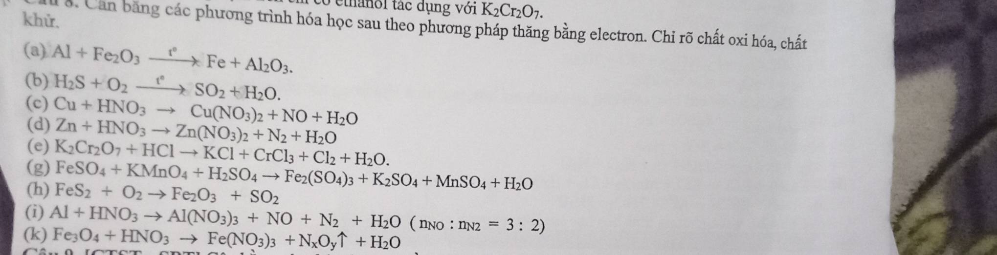 ethanol tác dụng với K_2Cr_2O_7. 
khử. 
l à. Can bằng các phương trình hóa học sau theo phương pháp thăng bằng electron. Chi rõ chất oxi hóa, chất 
(a) Al+Fe_2O_3xrightarrow r°Fe+Al_2O_3. 
(b) H_2S+O_2xrightarrow t°SO_2+H_2O. 
(c) Cu+HNO_3to Cu(NO_3)_2+NO+H_2O
(d) 
(e) Zn+HNO_3to Zn(NO_3)_2+N_2+H_2O
(g) K_2Cr_2O_7+HClto KCl+CrCl_3+Cl_2+H_2O.
FeSO_4+KMnO_4+H_2SO_4to Fe_2(SO_4)_3+K_2SO_4+MnSO_4+H_2O
(h) FeS_2+O_2to Fe_2O_3+SO_2
(i) Al+HNO_3to Al(NO_3)_3+NO+N_2+H_2O(n_NO:n_N2=3:2)
(k) Fe_3O_4+HNO_3to Fe(NO_3)_3+N_xO_yuparrow +H_2O