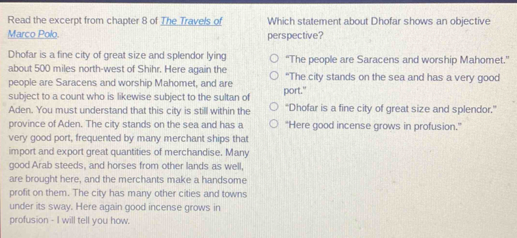 Read the excerpt from chapter 8 of The Travels of Which statement about Dhofar shows an objective
Marco Polo. perspective?
Dhofar is a fine city of great size and splendor lying “The people are Saracens and worship Mahomet.”
about 500 miles north-west of Shihr. Here again the “The city stands on the sea and has a very good
people are Saracens and worship Mahomet, and are
subject to a count who is likewise subject to the sultan of port."
Aden. You must understand that this city is still within the “Dhofar is a fine city of great size and splendor.”
province of Aden. The city stands on the sea and has a “Here good incense grows in profusion.”
very good port, frequented by many merchant ships that
import and export great quantities of merchandise. Many
good Arab steeds, and horses from other lands as well,
are brought here, and the merchants make a handsome
profit on them. The city has many other cities and towns
under its sway. Here again good incense grows in
profusion - I will tell you how.