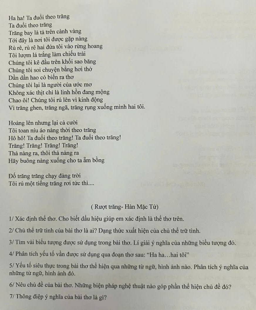 Ha ha! Ta đuổi theo trăng
Ta đuổi theo trăng
Tăng bay là tả trên cảnh vàng
Tới đây là nơi tôi được gặp nàng
Rủ rê, rủ rê hai đứa tôi vào rừng hoang
Tôi lượm lá trắng làm chiếu trải
Chúng tôi kê đầu trên khối sao băng
Chúng tôi soi chuyện bằng hơi thờ
Dần dần hao cỏ biến ra thơ
Chúng tôi lại là người của ước mơ
Không xác thịt chỉ là linh hồn đang mộng
Chao ôi! Chúng tôi rú lên vì kinh động
Vì trăng ghen, trăng ngã, trăng rụng xuống mình hai tôi.
Hoảng lên nhưng lại cả cười
Tôi toan níu áo nàng thời theo trăng
Hô hô! Ta đuổi theo trăng! Ta đuổi theo trăng!
Trăng! Trăng! Trăng! Trăng!
Thả nàng ra, thôi thả nàng ra
Hãy buông nàng xuống cho ta ẫm bồng
Đố trăng trăng chạy đàng trời
Tôi rú một tiếng trăng rơi tức thì....
( Rượt trăng- Hàn Mặc Tử)
1/ Xác định thể thơ. Cho biết dấu hiệu giúp em xác định là thể thơ trên.
2/ Chủ thể trữ tình của bài thơ là ai? Dạng thức xuất hiện của chủ thể trữ tình.
3/ Tìm vài biểu tượng được sử dụng trong bài thơ. Lí giải ý nghĩa của những biểu tượng đó.
4/ Phân tích yếu tố vần được sử dụng qua đoạn thơ sau: “Ha ha…hai tôi”
5/ Yếu tố siêu thực trong bài thơ thể hiện qua những từ ngữ, hình ảnh nào. Phân tích ý nghĩa của
những từ ngữ, hình ảnh đó.
6/ Nêu chủ đề của bài thơ. Những biện pháp nghệ thuật nào góp phần thể hiện chủ đề đó?
7/ Thông điệp ý nghĩa của bài thơ là gì?