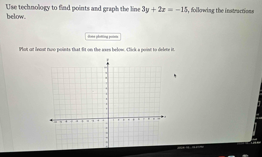 Use technology to find points and graph the line 3y+2x=-15 , following the instructions 
below. 
done plotting points 
Plot at least two points that fit on the axes below. Click a point to delete it. 
at 
24 A 
hot 
2024-10...15.01PM 2024-10.. 1. 25 AM