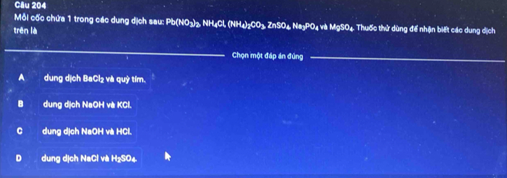 Mỗi cốc chứa 1 trong các dung dịch sau: Pb(NO_3)_2, NH_4Cl, (NH_4)_2CO_3, ZnSO_4 .Na_3PO_4 V MgSO_4 4. Thuốc thử dùng để nhận biết các dung dịch
trên là
_
Chọn một đáp án đủng_
Adung dịch BaCl₂ và quỳ tím.
B dung dịch NaOH và KCl.
C dung dịch NaOH và HCl.
D dung dịch NaCl và :RS 04