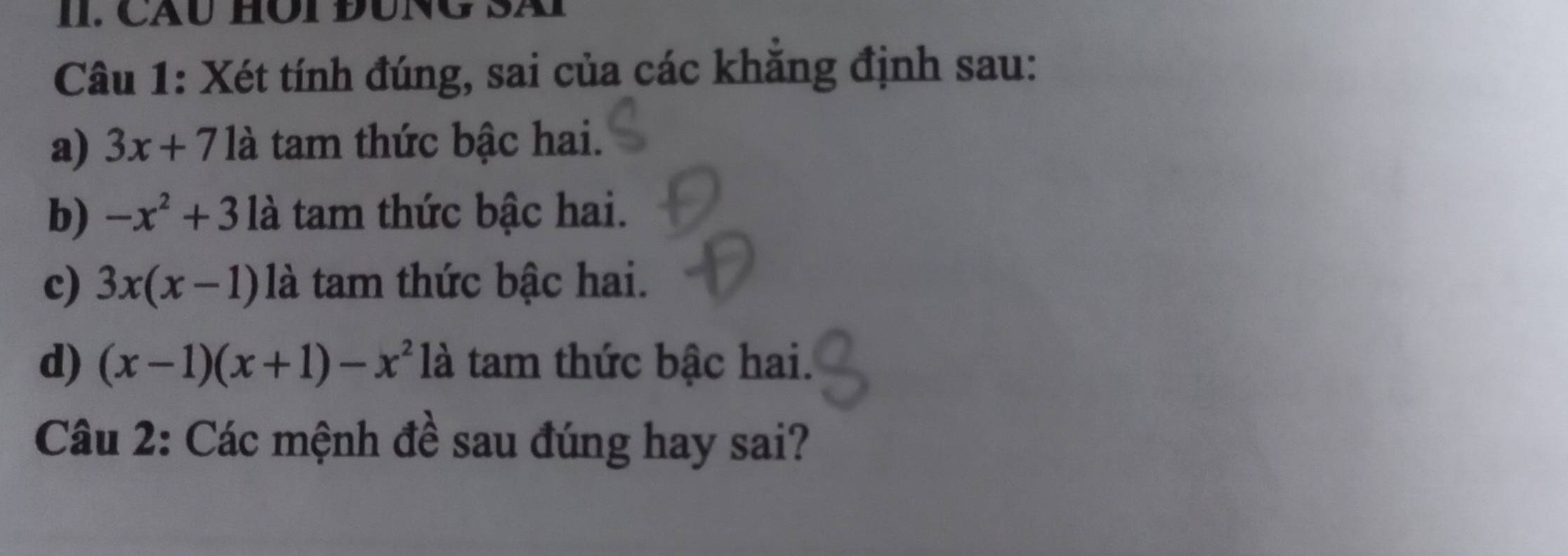 Cáu HÔi ĐUNG Sã 
Câu 1: Xét tính đúng, sai của các khăng định sau: 
a) 3x+71 là tam thức bậc hai. 
b) -x^2+3 là tam thức bậc hai. 
c) 3x(x-1) là tam thức bậc hai. 
d) (x-1)(x+1)-x^2 là tam thức bậc hai. 
Câu 2: Các mệnh đề sau đúng hay sai?