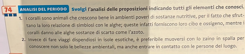 ANALISI DEL PERIODO | Svolgi l’analisi delle proposizioni indicando tutti gli elementi che conosci. 
1. I coralli sono animali che crescono bene in ambienti poveri di sostanze nutritive, per il fatto che sfrut- 
tano la loro relazione di simbiosi con le alghe; queste infatti forniscono loro cibo e ossigeno, mentre i 
coralli danno alle alghe sostanze di scarto come l’azoto. 
2. Invece di fare viaggi dispendiosi in isole esotiche, è preferibile muoversi con lo zaino in spalla per 
conoscere non solo le bellezze ambientali, ma anche entrare in contatto con le persone del luogo.