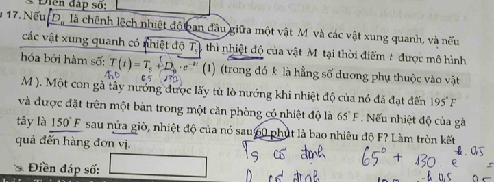 Diển đấp số: 
1 17. Nếu D_0 là chênh lệch nhiệt độ ban đầu giữa một vật M và các vật xung quanh, và nếu 
các vật xung quanh có nhiệt độ T_s thì nhiệt độ của vật Mỹ tại thời điểm t được mô hình 
hóa bởi hàm số: T(t)=T_s+D_p· e (1) (trong đó k là hằng số dương phụ thuộc vào vật 
M ). Một con gà tây nướng được lấy từ lò nướng khi nhiệt độ của nó đã đạt đến 195°F
và được đặt trên một bàn trong một căn phòng có nhiệt độ là 65°F. Nu nhiệt độ của gà 
tây là 150°F sau nửa giờ, nhiệt độ của nó sau60 phút là bao nhiêu độ F? Làm tròn kết 
quả đến hàng đơn vị. 
Điền đáp số: