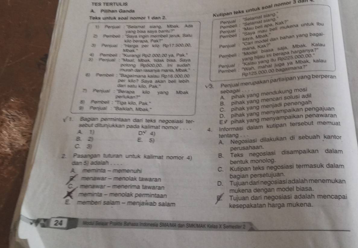 TES TERTULIS
Kutipan teks untuk soal nomor 3 dan  
A. Pílhan Ganda
Penjual : ''Selamat siang.'
Teks untuk soal nomor 1 dan 2.
1) Penjual : ''Səlamat siang, Mbak. Ada Pembeli : ''Selamat siang.''
2) Pembeil : 'Saya ıngin membeïí jøruk. Satu Pembeli : 'Saya mau beli mukena untuk Ibu
yang bisa saya bantu?"
Penjual : ''Mau belí apa, Kak?''
saya, Mbak."
3) Penjual : ''Harga pər kilo Rp17.500,00, Penjual : 'Cari model dan bahan yang bagai-
kilo berapa, Pak?"
Pembeli : ''Model biasa saja, Mbak. Kalau
Mbak."
mana, Kak?"
4) Pembeil : ''Kurangi Rp2.000,00 ya, Pak.''
5) Penjual : ''Maał, Maak, tídak bisa. Saya
yang hijau ini berapa harganya?"
potong Ap500,00. Ini sudah  Penjual : 'Kalau yang itu Rp225.000,00.''
murah dan rasanya manis, Mbak."  Pembeli : ''Wah, mahal juga ya Mbak, kalau
6) Pembeïi : ''Bagaïmana kalau Rp16.000,00
Rp125.000,00 bagaimana?"
3. Penjual merupakan partisipan yang berperan
per kilo? Saya akan bøli lebíh
dari satu killo, Pak."
7) Penjual : 'Berapa kilo yang Mbak
sebagai . . . .
perlukan?"
A. pihak yang mendukung mosi
8) Pembell : "Tiga kilo, Pak."
B. pihak yang mencari solusi adil
8) Penjual : ''Baiklah, Mbak.''
C. pihak yang menjadi penengah
D. pihak yang menyampaikan pengajuan
1. Bagian permintaan dari teks negosiasi ter- E√ pihak yang menyampaikan penawaran
sebut ditunjukkan pada kalimat nomor . . . . 4. Informasi dalam kutipan tersebut memuat
A. 1) DY 4) tentang .
B. 2) E. 5)
A. Negosiasi dilakukan di sebuah kantor
C. 3)
perusahaan.
2. Pasangan tuturan untuk kalimat nomor 4) B. Teks negosiasi disampaikan dalam
dan 5) adalah 
bentuk monolog.
A. meminta - memenuhi C. Kutipan teks negosiasi termasuk dalam
menawar - menolak tawaran bagian persetujuan.
C menawar - menérima tawaran D. Tujuan dari negosiasi adalah menemukan
meminta - menolak permintaan mukena dengan model biasa.
Tujuan dari negosiasi adalah mencapai
E.  memberi salam - menjawab salam
kesepakatan harga mukena.
24 Wodul Belajar Praktis Bahasa Indonesia SMA/MA dan SMK/MAK Kelas X Semester 2