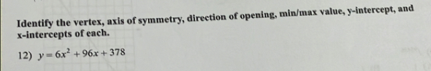 Identify the vertex, axis of symmetry, direction of opening, min/max value, y-intercept, and 
x-intercepts of each. 
12) y=6x^2+96x+378