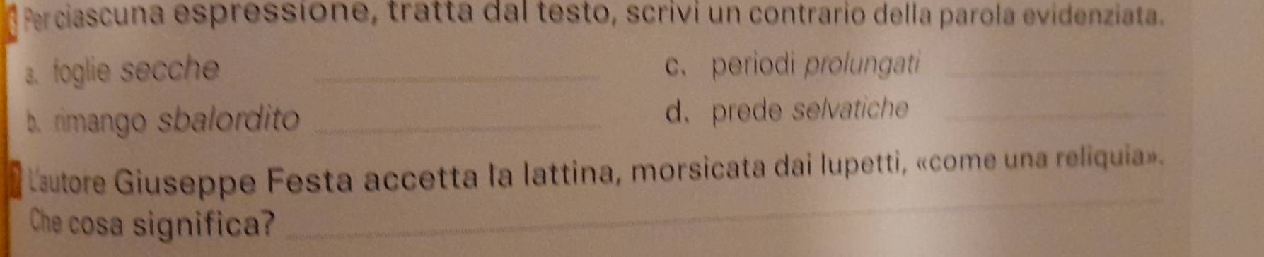 Perciascuna espressione, tratta dal testo, scrivi un contrario della parola evidenziata. 
a. foglie secche _c. periodi prolungati_ 
b. rimango sbalordito _d. prede selvatiche_ 
Lsutore Giuseppe Festa accetta la lattina, morsicata dai lupetti, «come una reliquia». 
Che cosa significa? 
_