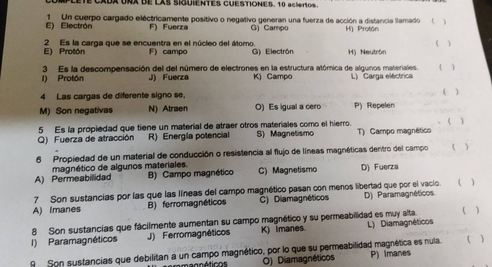 MPLETE CADA UNA DE LAS SIGUIENTES CUESTIONES. 10 aciertos.
1 Un cuerpo cargado eléctricamente positivo o negativo generan una fuerza de acción a distancia llamado  
E) Electrón F) Fuerza G) Campo
H) Protón
2 Es la carga que se encuentra en el núcleo del átomo. ( )
E) Protón F) campo G) Electrón H) Neutrón
3 Es la descompensación del del número de electrones en la estructura atómica de algunos materiales. ( )
I) Protón J) Fuerza K) Campo L) Carga eléctrica
4 Las cargas de diferente signo se,
( )
M) Son negativas N) Atraen O) Es igual a cero
P) Repelen
5 Es la propiedad que tiene un material de atraer otros materiales como el hierro.
( )
Q) Fuerza de atracción R) Energía potencial S) Magnetismo T) Campo magnético
6 Propiedad de un material de conducción o resistencia al flujo de líneas magnéticas dentro del campo  )
magnético de algunos materiales.
A) Permeabilidad B) Campo magnético C) Magnetismo D) Fuerza
7 Son sustancias por las que las líneas del campo magnético pasan con menos libertad que por el vacio. ( )
A) Imanes B) ferromagnéticos C) Diamagnéticos D) Paramagnéticos.
8 Son sustancias que fácilmente aumentan su campo magnético y su permeabilidad es muy alta.  )
I) Paramagnéticos J) Ferromagnéticos K) Imanes. L) Diamagnéticos
9 Son sustancias que debilitan a un campo magnético, por lo que su permeabilidad magnética es nula. ( )
magnéticos O) Diamagnéticos P) Imanes