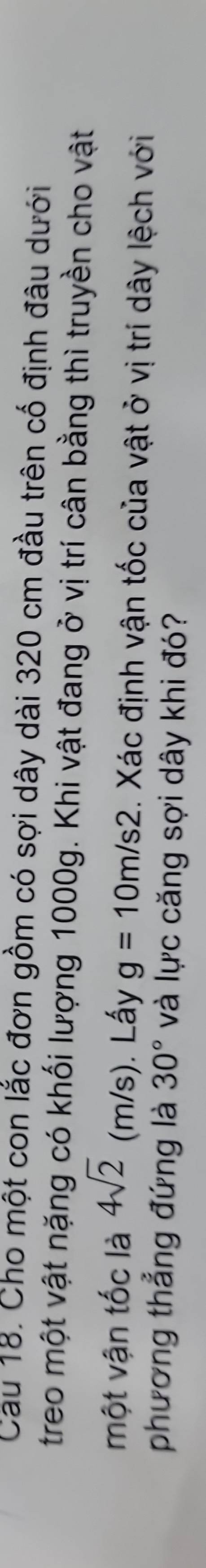 Cau 18. Cho một con lắc đơn gồm có sợi dây dài 320 cm đầu trên cố định đâu dưới 
treo một vật nặng có khối lượng 1000g. Khi vật đang ở vị trí cân bằng thì truyền cho vật 
một vận tốc là 4sqrt(2) (m/s). Lấy g=10m/s2. Xác định vận tốc của vật ở vị trí dây lệch với 
phương thẳng đứng là 30° và lực căng sợi dây khi đó?