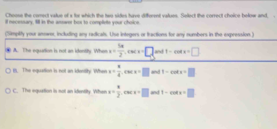 Choose the correct value of x for which the two sides have different values. Select the correct choice below and,
if necessary, fill in the answer box to complete your choice.
(Simplify your answer, including any radicals. Use integers or fractions for any numbers in the expression.)
A. The equation is not an identity. When x= 5π /2 , csc x=□ and 1-cot x=□
B. The equation is not an identity When x= x/4 . csc x=□ and 1-cot x=□
C. The equation is not an identity When x= x/2  , CSC x=□ and 1-cot x=□