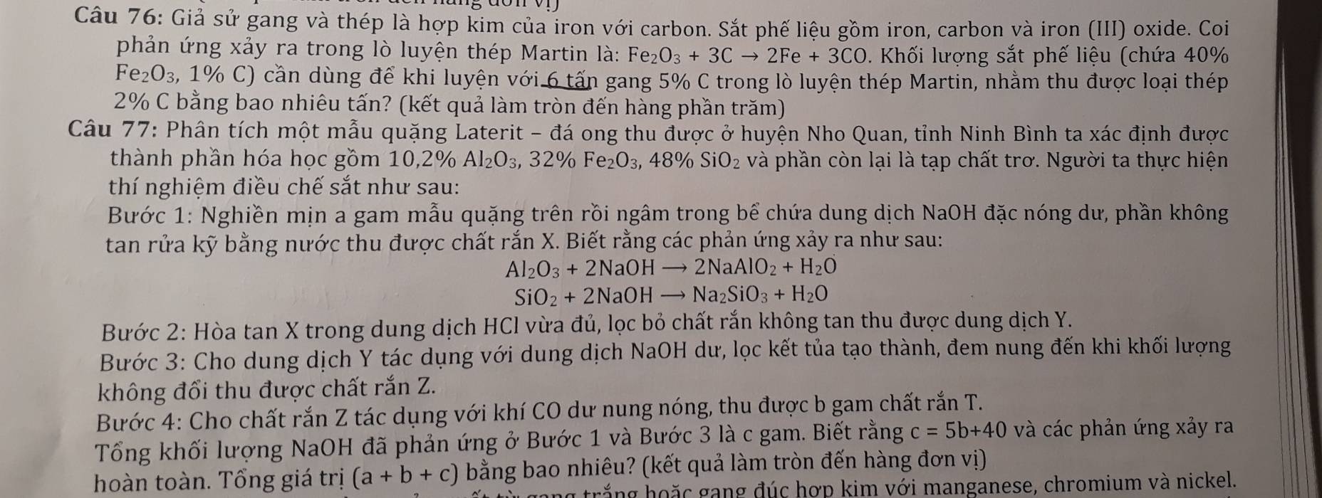 Giả sử gang và thép là hợp kim của iron với carbon. Sắt phế liệu gồm iron, carbon và iron (III) oxide. Coi
phản ứng xảy ra trong lò luyện thép Martin là: Fe_2O_3+3Cto 2Fe+3CO. Khối lượng sắt phế liệu (chứa 40%
Fe_2O_3, , 1% C) cần dùng để khi luyện với 6 tấn gang 5% C trong lò luyện thép Martin, nhằm thu được loại thép
2% C bằng bao nhiêu tấn? (kết quả làm tròn đến hàng phần trăm)
Câu 77: Phân tích một mẫu quặng Laterit - đá ong thu được ở huyện Nho Quan, tỉnh Ninh Bình ta xác định được
thành phần hóa học gồm 10 0.2° n Al_2O_3,32% Fe_2O_3,48% SiO_2 và phần còn lại là tạp chất trơ. Người ta thực hiện
thí nghiệm điều chế sắt như sau:
Bước 1: Nghiền mịn a gam mẫu quặng trên rồi ngâm trong bể chứa dung dịch NaOH đặc nóng dư, phần không
tan rửa kỹ bằng nước thu được chất rắn X. Biết rằng các phản ứng xảy ra như sau:
Al_2O_3+2NaOHto 2NaAlO_2+H_2O
SiO_2+2NaOHto Na_2SiO_3+H_2O
Bước 2: Hòa tan X trong dung dịch HCl vừa đủ, lọc bỏ chất rắn không tan thu được dung dịch Y.
Bước 3: Cho dung dịch Y tác dụng với dung dịch NaOH dư, lọc kết tủa tạo thành, đem nung đến khi khối lượng
không đổi thu được chất rắn Z.
Bước 4: Cho chất rắn Z tác dụng với khí CO dư nung nóng, thu được b gam chất rắn T.
Tổng khối lượng NaOH đã phản ứng ở Bước 1 và Bước 3 là c gam. Biết rằng c=5b+40 và các phản ứng xảy ra
hoàn toàn. Tổng giá trị (a+b+c) bằng bao nhiêu? (kết quả làm tròn đến hàng đơn vị)
g trắng  hoặc gang đúc hợp kim với manganese, chromium và nickel.