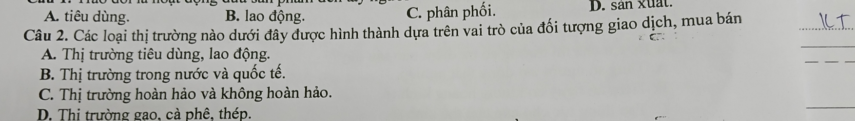 C. phân phối.
A. tiêu dùng. B. lao động. D. sản xuất.
_
Câu 2. Các loại thị trường nào dưới đây được hình thành dựa trên vai trò của đối tượng giao dịch, mua bán
A. Thị trường tiêu dùng, lao động.
B. Thị trường trong nước và quốc tế.
C. Thị trường hoàn hảo và không hoàn hảo.
D. Thi trường gao, cà phê, thép.