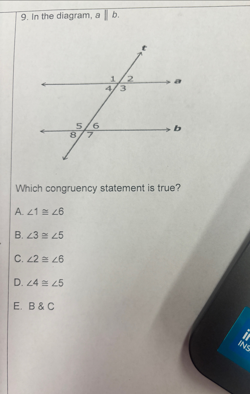 In the diagram, a||b. 
Which congruency statement is true?
A. ∠ 1≌ ∠ 6
B. ∠ 3≌ ∠ 5
C. ∠ 2≌ ∠ 6
D. ∠ 4≌ ∠ 5
E. B & C
INS