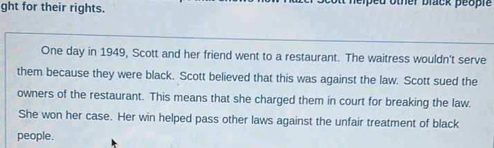 ght for their rights. lack people 
One day in 1949, Scott and her friend went to a restaurant. The waitress wouldn't serve 
them because they were black. Scott believed that this was against the law. Scott sued the 
owners of the restaurant. This means that she charged them in court for breaking the law. 
She won her case. Her win helped pass other laws against the unfair treatment of black 
people.